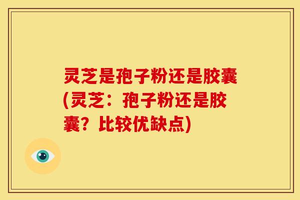 灵芝是孢子粉还是胶囊(灵芝:孢子粉还是胶囊?比较优缺点)