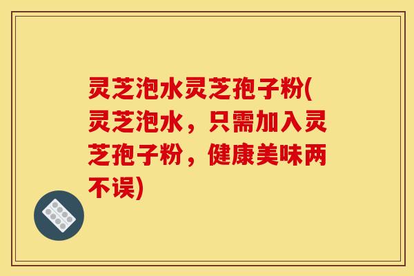 灵芝泡水灵芝孢子粉(灵芝泡水，只需加入灵芝孢子粉，健康美味两不误)