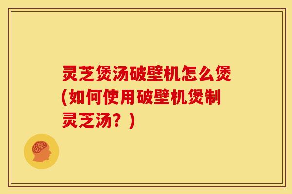 灵芝煲汤破壁机怎么煲(如何使用破壁机煲制灵芝汤？)