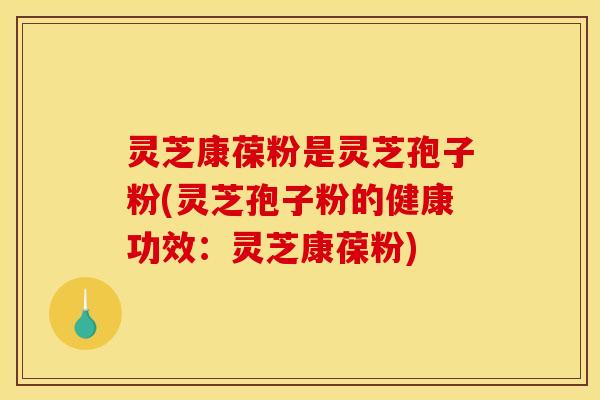 灵芝康葆粉是灵芝孢子粉(灵芝孢子粉的健康功效:灵芝康葆粉)