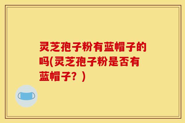 灵芝孢子粉有蓝帽子的吗(灵芝孢子粉是否有蓝帽子？)