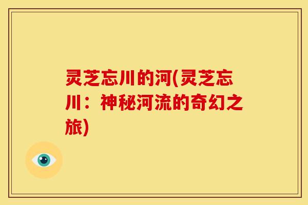灵芝忘川的河(灵芝忘川：神秘河流的奇幻之旅)
