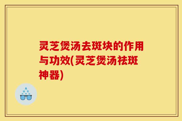 灵芝煲汤去斑块的作用与功效(灵芝煲汤祛斑神器)