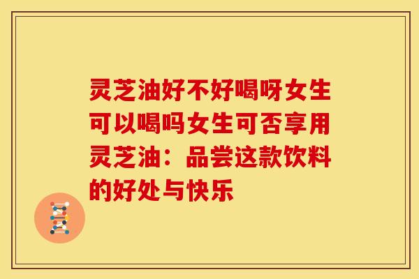 灵芝油好不好喝呀女生可以喝吗女生可否享用灵芝油:品尝这款饮料的好处与快乐