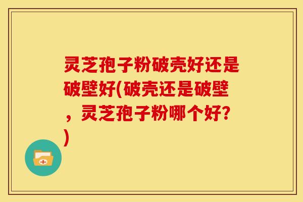 灵芝孢子粉破壳好还是破壁好(破壳还是破壁,灵芝孢子粉哪个好?)