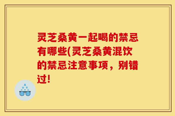 灵芝桑黄一起喝的禁忌有哪些(灵芝桑黄混饮的禁忌注意事项,别错过!