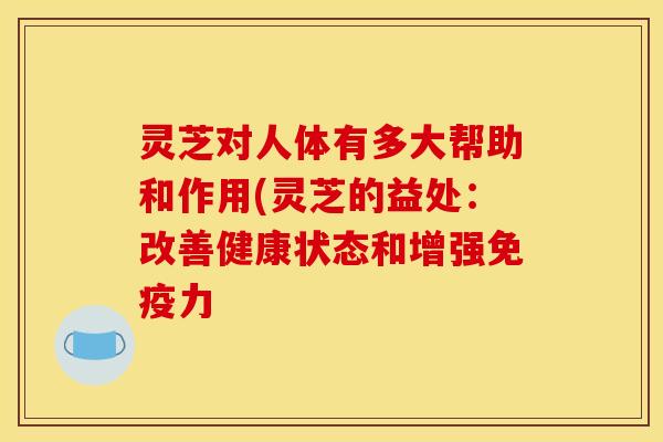 灵芝对人体有多大帮助和作用(灵芝的益处:改善健康状态和增强免疫力