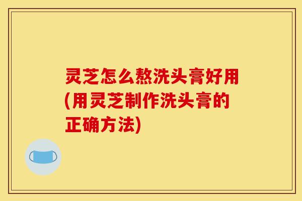 灵芝怎么熬洗头膏好用(用灵芝制作洗头膏的正确方法)