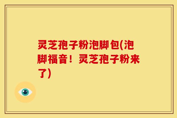 灵芝孢子粉泡脚包(泡脚福音！灵芝孢子粉来了)