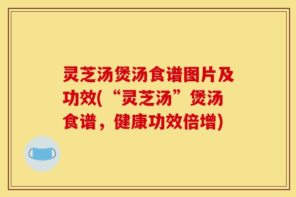 灵芝汤煲汤食谱图片及功效(“灵芝汤”煲汤食谱,健康功效倍增)