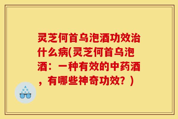 灵芝何首乌泡酒功效治什么病(灵芝何首乌泡酒:一种有效的中药酒,有哪些神奇功效?)