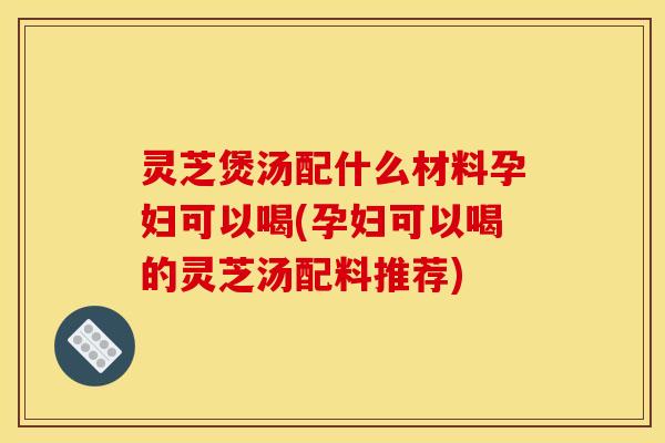 灵芝煲汤配什么材料孕妇可以喝(孕妇可以喝的灵芝汤配料推荐)