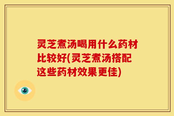 灵芝煮汤喝用什么药材比较好(灵芝煮汤搭配这些药材效果更佳)
