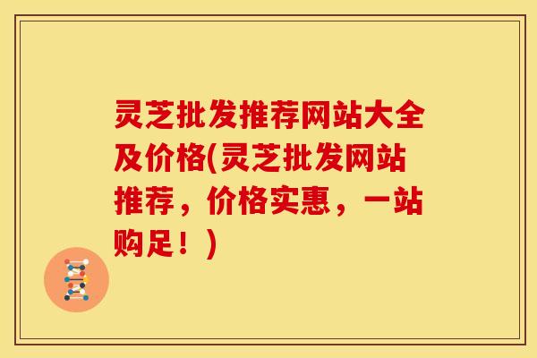 灵芝批发推荐网站大全及价格(灵芝批发网站推荐,价格实惠,一站购足!)
