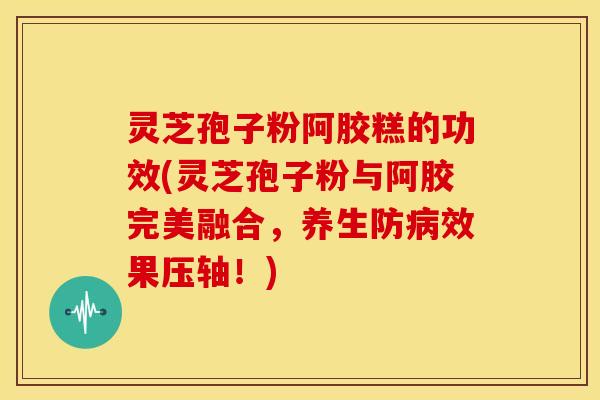 灵芝孢子粉阿胶糕的功效(灵芝孢子粉与阿胶完美融合,养生防病效果压轴!)