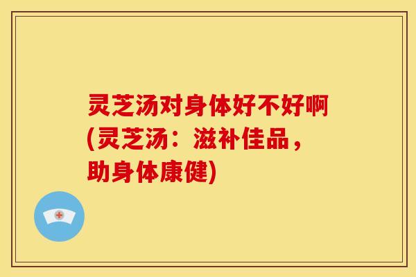灵芝汤对身体好不好啊(灵芝汤:滋补佳品,助身体康健)