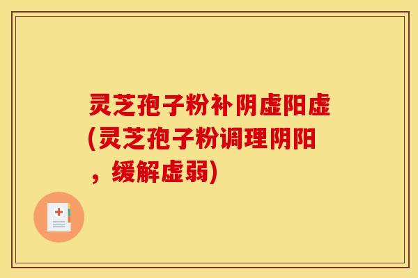 灵芝孢子粉补阴虚阳虚(灵芝孢子粉调理阴阳,缓解虚弱)