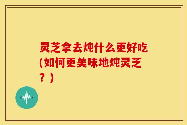 灵芝拿去炖什么更好吃(如何更美味地炖灵芝?)