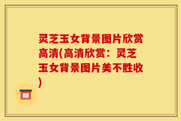 灵芝玉女背景图片欣赏高清(高清欣赏：灵芝玉女背景图片美不胜收)