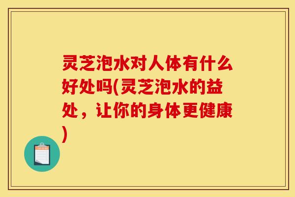 灵芝泡水对人体有什么好处吗(灵芝泡水的益处，让你的身体更健康)