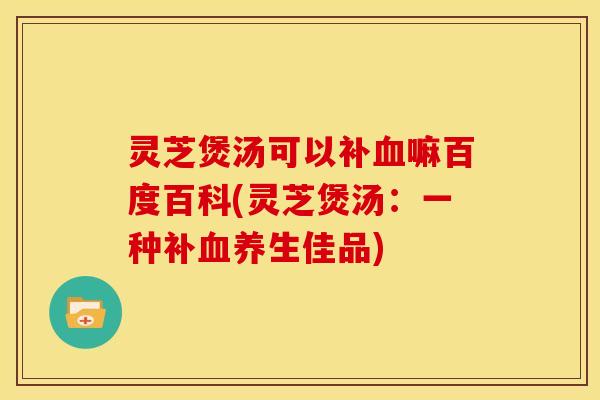 灵芝煲汤可以补血嘛百度百科(灵芝煲汤:一种补血养生佳品)