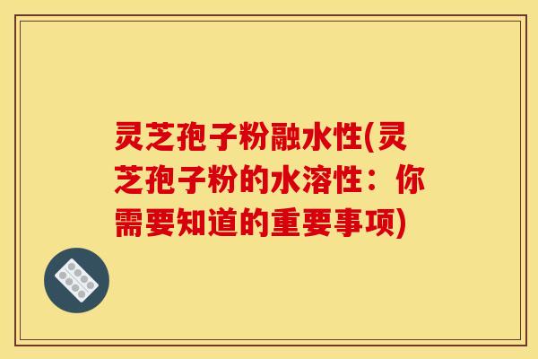灵芝孢子粉融水性(灵芝孢子粉的水溶性：你需要知道的重要事项)