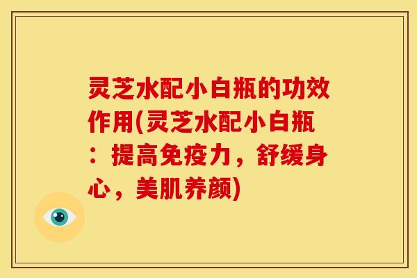 灵芝水配小白瓶的功效作用(灵芝水配小白瓶:提高免疫力,舒缓身心,美肌养颜)