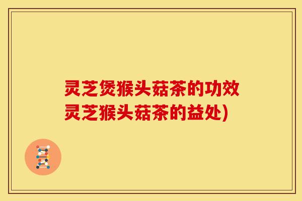 灵芝煲猴头菇茶的功效灵芝猴头菇茶的益处)