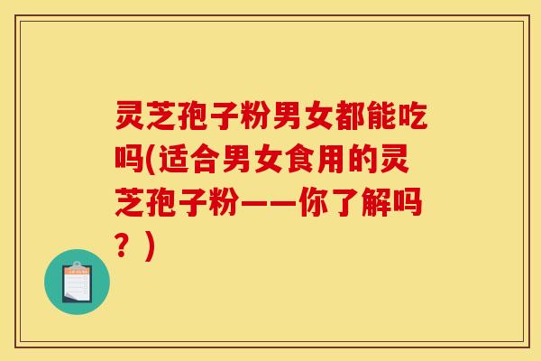 灵芝孢子粉男女都能吃吗(适合男女食用的灵芝孢子粉——你了解吗？)