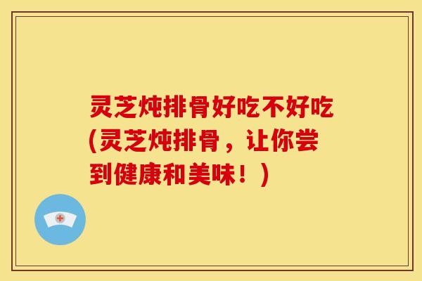 灵芝炖排骨好吃不好吃(灵芝炖排骨,让你尝到健康和美味!)