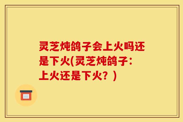 灵芝炖鸽子会上火吗还是下火(灵芝炖鸽子：上火还是下火？)