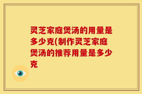 灵芝家庭煲汤的用量是多少克(制作灵芝家庭煲汤的推荐用量是多少克