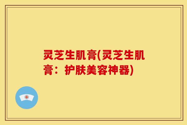 灵芝生肌膏(灵芝生肌膏:护肤美容神器)