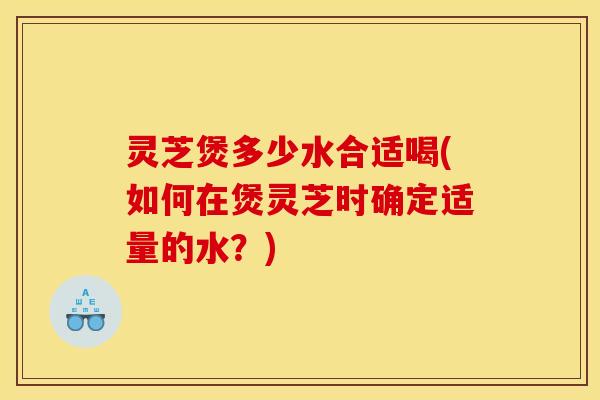 灵芝煲多少水合适喝(如何在煲灵芝时确定适量的水?)