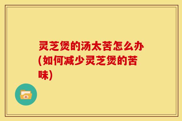 灵芝煲的汤太苦怎么办(如何减少灵芝煲的苦味)
