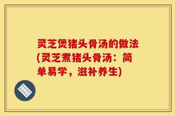 灵芝煲猪头骨汤的做法(灵芝煮猪头骨汤:简单易学,滋补养生)