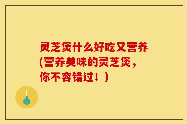 灵芝煲什么好吃又营养(营养美味的灵芝煲，你不容错过！)
