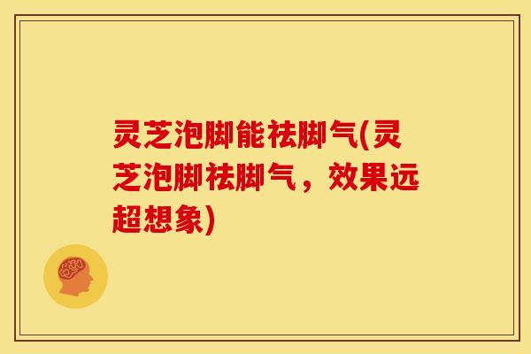 灵芝泡脚能祛脚气(灵芝泡脚祛脚气,效果远超想象)