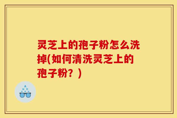 灵芝上的孢子粉怎么洗掉(如何清洗灵芝上的孢子粉?)