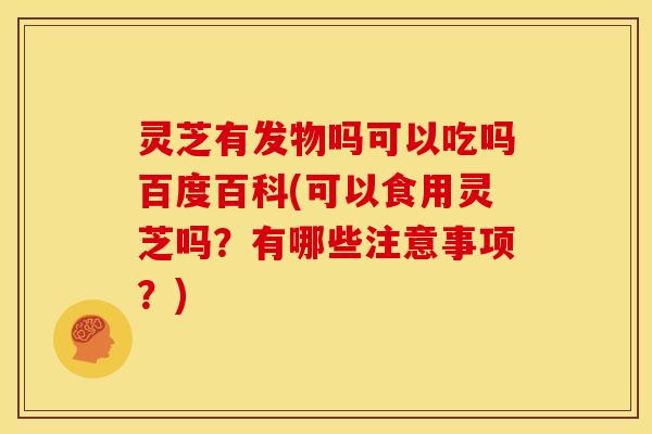 灵芝有发物吗可以吃吗百度百科(可以食用灵芝吗?有哪些注意事项?)