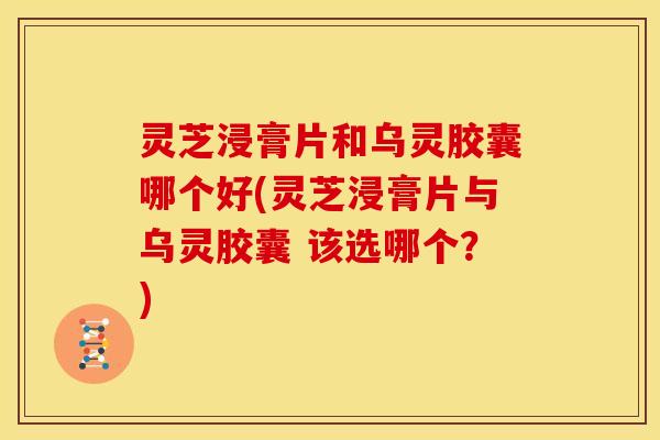 灵芝浸膏片和乌灵胶囊哪个好(灵芝浸膏片与乌灵胶囊 该选哪个?)
