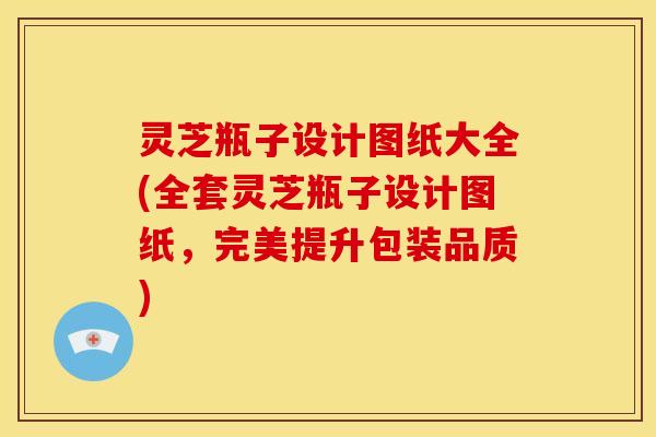 灵芝瓶子设计图纸大全(全套灵芝瓶子设计图纸,完美提升包装品质)