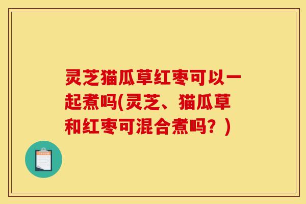 灵芝猫瓜草红枣可以一起煮吗(灵芝、猫瓜草和红枣可混合煮吗?)