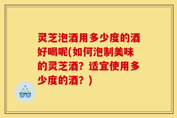 灵芝泡酒用多少度的酒好喝呢(如何泡制美味的灵芝酒?适宜使用多少度的酒?)