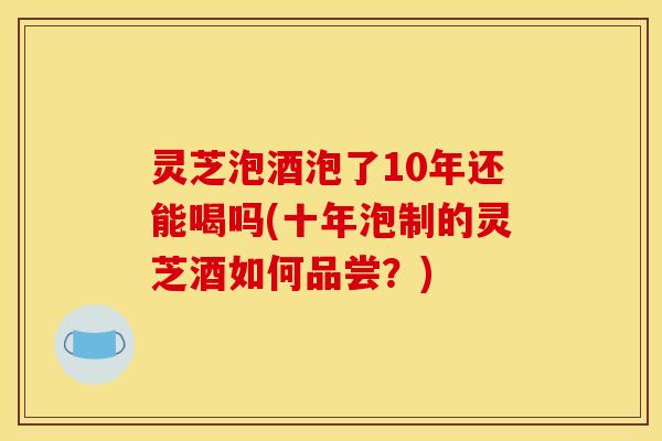 灵芝泡酒泡了10年还能喝吗(十年泡制的灵芝酒如何品尝?)
