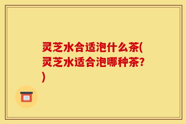 灵芝水合适泡什么茶(灵芝水适合泡哪种茶?)