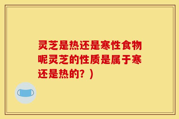 灵芝是热还是寒性食物呢灵芝的性质是属于寒还是热的?)