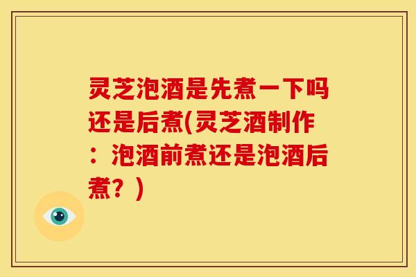灵芝泡酒是先煮一下吗还是后煮(灵芝酒制作：泡酒前煮还是泡酒后煮？)