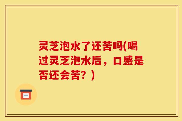 灵芝泡水了还苦吗(喝过灵芝泡水后，口感是否还会苦？)