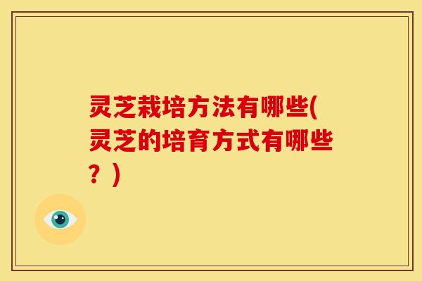 灵芝栽培方法有哪些(灵芝的培育方式有哪些？)